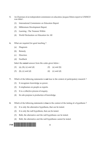 4P-00 !D-0015-PAPER-I-SET-P!
5. As Chairman of an independent commission on education, Jacques Delors report to UNESCO
was titled :
(1) International Commission on Education Report
(2) Millennium Development Report
(3) Learning : The Treasure Within
(4) World Declaration on Education for All
6. What are required for good teaching ?
(a) Diagnosis
(b) Remedy
(c) Direction
(d) Feedback
Select the correct answer from the codes given below :
(1) (a), (b), (c) and (d) (2) (a) and (b)
(3) (b), (c) and (d) (4) (c) and (d)
7. Which of the following statements is not true in the context of participatory research ?
(1) It recognizes knowledge as power.
(2) It emphasises on people as experts.
(3) It is a collective process of enquiry.
(4) Its sole purpose is production of knowledge.
8. Which of the following statements is true in the context of the testing of a hypothesis ?
(1) It is only the alternative hypothesis, that can be tested.
(2) It is only the null hypothesis, that can be tested.
(3) Both, the alternative and the null hypotheses can be tested.
(4) Both, the alternative and the null hypotheses cannot be tested.
 