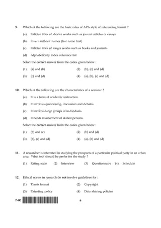 6P-00 !D-0015-PAPER-I-SET-P!
9. Which of the following are the basic rules of APA style of referencing format ?
(a) Italicize titles of shorter works such as journal articles or essays
(b) Invert authors’ names (last name first)
(c) Italicize titles of longer works such as books and journals
(d) Alphabetically index reference list
Select the correct answer from the codes given below :
(1) (a) and (b) (2) (b), (c) and (d)
(3) (c) and (d) (4) (a), (b), (c) and (d)
10. Which of the following are the characteristics of a seminar ?
(a) It is a form of academic instruction.
(b) It involves questioning, discussion and debates.
(c) It involves large groups of individuals.
(d) It needs involvement of skilled persons.
Select the correct answer from the codes given below :
(1) (b) and (c) (2) (b) and (d)
(3) (b), (c) and (d) (4) (a), (b) and (d)
11. A researcher is interested in studying the prospects of a particular political party in an urban
area. What tool should he prefer for the study ?
(1) Rating scale (2) Interview (3) Questionnaire (4) Schedule
12. Ethical norms in research do not involve guidelines for :
(1) Thesis format (2) Copyright
(3) Patenting policy (4) Data sharing policies
 