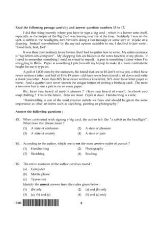 8P-00 !D-0015-PAPER-I-SET-P!
Read the following passage carefully and answer question numbers 13 to 17.
I did that thing recently where you have to sign a big card - which is a horror unto itself,
especially as the keeper of the Big Card was leaning over me at the time. Suddenly I was on the
spot, a rabbit in the headlights, torn between doing a fun message or some sort of in-joke or a
drawing. Instead overwhelmed by the myriad options available to me, I decided to just write :
“Good luck, best, Joel”.
It was then that I realised, to my horror, that I had forgotten how to write. My entire existence
is “tap letters into computer”. My shopping lists are hidden in the notes function of my phone. If
I need to remember something I send an e-mail to myself. A pen is something I chew when I’m
struggling to think. Paper is something I pile beneath my laptop to make it a more comfortable
height for me to type on.
A poll of 1,000 teens by the stationers, Bic found that one in 10 don’t own a pen, a third have
never written a letter, and half of 13 to 19 years - old have never been forced to sit down and write
a thank you letter. More than 80% have never written a love letter, 56% don’t have letter paper at
home. And a quarter have never known the unique torture of writing a birthday card. The most
a teen ever has to use a pen is on an exam paper.
Bic, have you heard of mobile phones ? Have you heard of e-mail, facebook and
snap chatting ? This is the future. Pens are dead. Paper is dead. Handwriting is a relic.
“Handwriting is one of the most creative outlets we have and should be given the same
importance as other art forms such as sketching, painting or photography.”
Answer the following questions :
13. When confronted with signing a big card, the author felt like “a rabbit in the headlight”.
What does this phrase mean ?
(1) A state of confusion (2) A state of pleasure
(3) A state of anxiety (4) A state of pain
14. According to the author, which one is not the most creative outlet of pursuit ?
(1) Handwriting (2) Photography
(3) Sketching (4) Reading
15. The entire existence of the author revolves round :
(a) Computer
(b) Mobile phone
(c) Typewriter
Identify the correct answer from the codes given below :
(1) (b) only (2) (a) and (b) only
(3) (a), (b) and (c) (4) (b) and (c) only
 