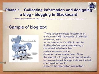Phase 1 – Collecting information and designing
       a blog - blogging in Blackboard


• Sample of blog text
                    “Trying to communicate in secret in an
                    environment with thousands of potential
                    witnesses, such
                    as the Internet is, it’s difficult, and the
                    likelihood of someone overhearing a
                    conversation between two
                    parties increases as the
                    distance that separates them. Since
                    the Internet is truly global, no secret was to
                    be communicated through it without the help
                    of encryption, how to
                    preserve the reservation information.”
 