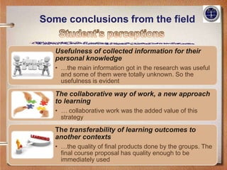 Some conclusions from the field


   Usefulness of collected information for their
   personal knowledge
   • …the main information got in the research was useful
     and some of them were totally unknown. So the
     usefulness is evident

   The collaborative way of work, a new approach
   to learning
   • … collaborative work was the added value of this
     strategy

   The transferability of learning outcomes to
   another contexts
   • …the quality of final products done by the groups. The
     final course proposal has quality enough to be
     immediately used
 