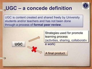 UGC – a concede definition
UGC is content created and shared freely by University
students and/or teachers and has not been done
through a process of formal peer review.

                             Strategies used for promote
                             learning process
                             (activities, sharing, collaborativ
       UGC                   e work)


                             A final product.
 