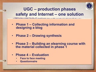 UGC – production phases
  safety and Internet – one solution

• Phase 1 – Collecting information and
  designing a blog

• Phase 2 – Drawing synthesis

• Phase 3 – Building an elearning course with
  the material collected in phase 1

• Phase 4 – Evaluation
  •   Face to face meeting
  •   Questionnaire
 