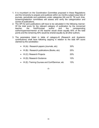 15
1. It is incumbent on the Coordination Committee proposed in these Regulations
and the University to prepare and publicize within six months subject-wise lists of
journals, periodicals and publishers under categories IIIA and B. Till such time,
screening/selection committees will assess and verify the categorization and
scores of publications.
2. The API for joint publications will have to be calculated in the following manner:
Of the total score for the relevant category of publication by the concerned
teacher, the first/Principal author and the corresponding
author/supervisor/mentor of the teacher would share equally 60% of the total
points and the remaining 40% would be shared equally by all other authors.
3. The parameters listed in table of category-III (Research and Academic
contributions) shall have following capping in relation to the total API score
claimed by the candidates:-
 III (A) : Research papers (Journals, etc) 30%
 III (B) : Research publications (Books, etc) 25%
 III (C): Research Projects 20%
 III (D): Research Guidance 10%
 III (E): Training Courses and Conf/Seminar, etc 15%
-:0:-
 