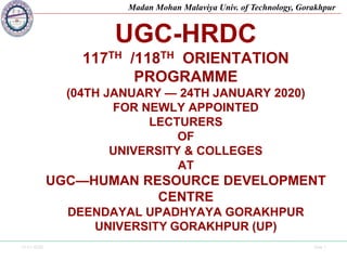 12-01-2020 Side 1
Madan Mohan Malaviya Univ. of Technology, Gorakhpur
UGC-HRDC
117TH /118TH ORIENTATION
PROGRAMME
(04TH JANUARY — 24TH JANUARY 2020)
FOR NEWLY APPOINTED
LECTURERS
OF
UNIVERSITY & COLLEGES
AT
UGC—HUMAN RESOURCE DEVELOPMENT
CENTRE
DEENDAYAL UPADHYAYA GORAKHPUR
UNIVERSITY GORAKHPUR (UP)
 