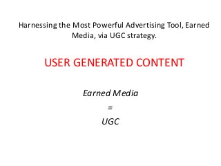 Harnessing the Most Powerful Advertising Tool, Earned
              Media, via UGC strategy.


       USER GENERATED CONTENT

                 Earned Media
                      =
                     UGC
 
