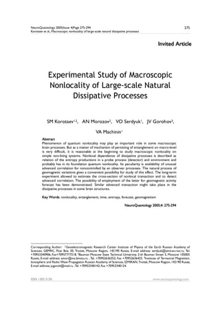 NeuroQuantology 2005|Issue 4|Page 275-294
Korotaev et al., Macroscopic nonlocality of large-scale natural dissipative processes
ISSN 1303 5150 www.neuroquantology.com
275
Invited Article
Experimental Study of Macroscopic
Nonlocality of Large-scale Natural
Dissipative Processes
SM Korotaev1,2, AN Morozov2, VO Serdyuk1, JV Gorohov3,
VA Machinin11
Abstract
Phenomenon of quantum nonlocality may play an important role in some macroscopic
brain processes. But as a matter of mechanism of persisting of entanglement on macro-level
is very difficult, it is reasonable at the beginning to study macroscopic nonlocality on
simple non-living systems. Nonlocal dependence of dissipative processes is described as
relation of the entropy productions in a probe process (detector) and environment and
probably has in its foundation quantum nonlocality. Its peculiarity is availability of unusual
advanced correlation for noncontrolled by an observer processes. The natural process of
geomagnetic variations gives a convenient possibility for study of this effect. The long-term
experiment allowed to estimate the cross-section of nonlocal transaction and to detect
advanced correlation. The possibility of employment of the latter for geomagnetic activity
forecast has been demonstrated. Similar advanced transaction might take place in the
dissipative processes in some brain structures.
Key Words: nonlocality, entanglement, time, entropy, forecast, geomagnetism
NeuroQuantology 2005;4: 275-294
Corresponding Author:1 1Geoelectromagnetic Research Center Institute of Physics of the Earth Russian Academy of
Sciences, GEMRC, Post Box 30, Troitsk, Moscow Region, 142190 Russia, E-mail address: serdyuk@izmiran.rssi.ru, Tel.
+70953340906; Fax+70957777218. 2Bauman Moscow State Technical University, 2-th Bauman Street 5, Moscow 105005
Russia, E-mail address: amor@mx.bmstu.ru , Tel. +70952636352; Fax +70952636425. 3Institute of Terrestrial Magnetism,
Ionosphere and Radio Wave Propagation Russian Academy of Sciences, IZMIRAN,Troitsk, Moscow Region,142190 Russia,
E-mail address: jugoroh@mail.ru ,Tel. +70953340142; Fax +70953340124.
 