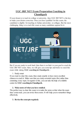 UGC JRF NET Exam Preparation Coaching in
Chandigarh
If your dream is to teach in college or university, then UGC JRF NET is the key
to make your dream come true. Once you have qualified for this exam, the
candidate is eligible for teaching in Indian universities or colleges. But the most
challenging thing is to crack this exam as many candidates appear for it.
But if you are ready to work hard, then there is no limit to your goal to crack the
UGC JRF NET exam. Here, we will give you some tips and tricks to crack this
exam while taking UGC coaching in Chandigarh: -
1. Study smart
If you want to clear this exam, then study smartly to have more excellent
chances to crack it. Make sure that you study essential topics first rather than
cramming every topic. In regards to this, you can take the help of a reliable
centre for UGC coaching in Chandigarh.
2. Make notes of what you have studied.
The perfect way to clear this exam is to make the notes so that when the exam
time comes near, you can revise those notes. It will help you to remember things
effectively.
3. Revise the concepts regularly
 
