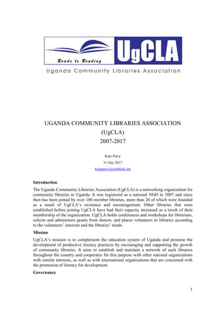1
UGANDA COMMUNITY LIBRARIES ASSOCIATION
(UgCLA)
2007-2017
Kate Parry
31 July 2017
kateparry@earthlink.net
Introduction
The Uganda Community Libraries Association (UgCLA) is a networking organization for
community libraries in Uganda. It was registered as a national NGO in 2007 and since
then has been joined by over 100 member libraries, more than 20 of which were founded
as a result of UgCLA’s existence and encouragement. Other libraries that were
established before joining UgCLA have had their capacity increased as a result of their
membership of the organization. UgCLA holds conferences and workshops for librarians,
solicits and administers grants from donors, and places volunteers in libraries according
to the volunteers’ interests and the libraries’ needs.
Mission
UgCLA’s mission is to complement the education system of Uganda and promote the
development of productive literacy practices by encouraging and supporting the growth
of community libraries. It aims to establish and maintain a network of such libraries
throughout the country and cooperates for this purpose with other national organizations
with similar interests, as well as with international organizations that are concerned with
the promotion of literacy for development.
Governance
 