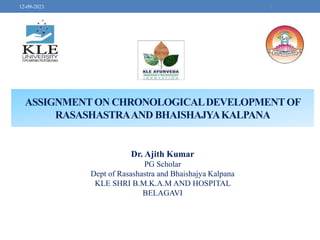 ASSIGNMENTON CHRONOLOGICALDEVELOPMENTOF
RASASHASTRAAND BHAISHAJYAKALPANA
1
12-09-2023
Dr. Ajith Kumar
PG Scholar
Dept of Rasashastra and Bhaishajya Kalpana
KLE SHRI B.M.K.A.M AND HOSPITAL
BELAGAVI
 