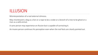 ILLUSION
Misinterpretation of a real external stimulus.
May misinterpret a dog as a lion or a rope to be a snake or a branch of a tree to be ghost or a
man as a wild animal.
A sane person may experience an illusion but is capable of correcting it.
An insane person continues his perception even when the real facts are clearly pointed out.
 