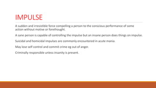 IMPULSE
A sudden and irresistible force compelling a person to the conscious performance of some
action without motive or forethought.
A sane person is capable of controlling the impulse but an insane person does things on impulse.
Suicidal and homicidal impulses are commonly encountered in acute mania.
May lose self control and commit crime eg out of anger.
Criminally responsible unless insanity is present.
 