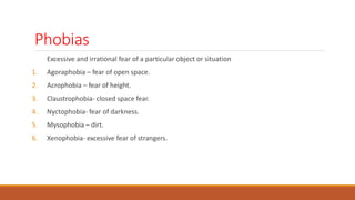 Phobias
Excessive and irrational fear of a particular object or situation
1. Agoraphobia – fear of open space.
2. Acrophobia – fear of height.
3. Claustrophobia- closed space fear.
4. Nyctophobia- fear of darkness.
5. Mysophobia – dirt.
6. Xenophobia- excessive fear of strangers.
 