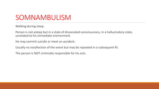 SOMNAMBULISM
Walking during sleep.
Person is not asleep but in a state of dissociated consciousness, in a hallucinatory state,
unrelated to his immediate environment.
He may commit suicide or meet an accident.
Usually no recollection of the event but may be repeated in a subsequent fit.
The person is NOT criminally responsible for his acts.
 