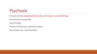 Psychosis
Characterized by withdrawal from reality and living in a world of fantasy.
Disturbance in personality.
Loss of insight.
Presence of delusions and hallucinations.
Eg schizophrenia, mood disorders.
 