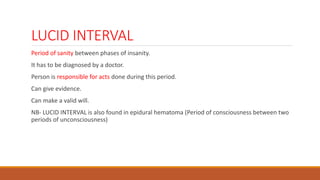 LUCID INTERVAL
Period of sanity between phases of insanity.
It has to be diagnosed by a doctor.
Person is responsible for acts done during this period.
Can give evidence.
Can make a valid will.
NB- LUCID INTERVAL is also found in epidural hematoma (Period of consciousness between two
periods of unconsciousness)
 