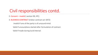 Civil responsibilities contd.
2. Consent – invalid ( section 90, IPC)
3. BUSINESS CONTRACT (Indian contract act 1872)
invalid if one of the party is of unsound mind.
Valid if unsoundness started after formulation of contract.
Valid if made during lucid interval.
 