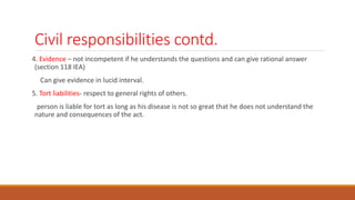 Civil responsibilities contd.
4. Evidence – not incompetent if he understands the questions and can give rational answer
(section 118 IEA)
Can give evidence in lucid interval.
5. Tort liabilities- respect to general rights of others.
person is liable for tort as long as his disease is not so great that he does not understand the
nature and consequences of the act.
 