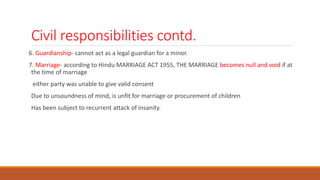 Civil responsibilities contd.
6. Guardianship- cannot act as a legal guardian for a minor.
7. Marriage- according to Hindu MARRIAGE ACT 1955, THE MARRIAGE becomes null and void if at
the time of marriage
either party was unable to give valid consent
Due to unsoundness of mind, is unfit for marriage or procurement of children
Has been subject to recurrent attack of insanity.
 