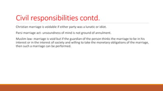 Civil responsibilities contd.
Christian marriage is voidable if either party was a lunatic or idiot.
Parsi marriage act- unsoundness of mind is not ground of annulment.
Muslim law- marriage is void but if the guardian of the person thinks the marriage to be in his
interest or in the interest of society and willing to take the monetary obligations of the marriage,
then such a marriage can be performed.
 