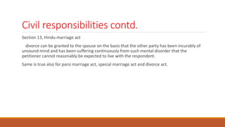 Civil responsibilities contd.
Section 13, Hindu marriage act
divorce can be granted to the spouse on the basis that the other party has been incurably of
unsound mind and has been suffering continuously from such mental disorder that the
petitioner cannot reasonably be expected to live with the respondent.
Same is true also for parsi marriage act, special marriage act and divorce act.
 