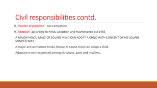 Civil responsibilities contd.
8. Transfer of property – not competent.
9. Adoption- according to Hindu adoption and maintenance act 1956
A MAJOR HINDU MALE OF SOUND MIND CAN ADOPT A CHILD WITH CONSENT OF HIS SOUND
MINDED WIFE
A major and unmarried Hindu female of sound mind can adopt a child.
Adoption is not recognised among christians, parsi and muslims.
 