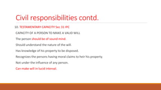 Civil responsibilities contd.
10. TESTAMENTARY CAPACITY Sec 31 IPC
CAPACITY OF A PERSON TO MAKE A VALID WILL
The person should be of sound mind.
Should understand the nature of the will.
Has knowledge of his property to be disposed.
Recognizes the persons having moral claims to heir his property.
Not under the influence of any person.
Can make will in lucid interval.
 