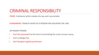 CRIMINAL RESPONSIBILITY
CRIME- A behavior which violates the law and is punishable.
PUNISHMENT- PENALTY GIVEN TO A PERSON FOR VIOLATING THE LAW.
AN INSANE PERSON-
1. Can’t be convicted if at the time of committing the crime, he was insane,
2. Can’t undergo trial,
3. Can’t be given capital punishment.
 