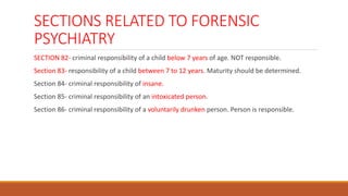 SECTIONS RELATED TO FORENSIC
PSYCHIATRY
SECTION 82- criminal responsibility of a child below 7 years of age. NOT responsible.
Section 83- responsibility of a child between 7 to 12 years. Maturity should be determined.
Section 84- criminal responsibility of insane.
Section 85- criminal responsibility of an intoxicated person.
Section 86- criminal responsibility of a voluntarily drunken person. Person is responsible.
 