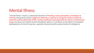Mental Illness
“mental illness” means a substantial disorder of thinking, mood, perception, orientation or
memory that grossly impairs judgment, behaviour, capacity to recognise reality or ability to
meet the ordinary demands of life, mental conditions associated with the abuse of alcohol and
drugs, but does not include mental retardation which is a condition of arrested or incomplete
development of mind of a person, specially characterised by subnormality of intelligence;
 