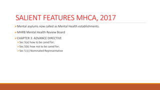 SALIENT FEATURES MHCA, 2017
Mental asylums now called as Mental Health establishments.
MHRB Mental Health Review Board
CHAPTER 3: ADVANCE DIRECTIVE
Sec 5(a) how to be cared for;
Sec 5(b) how not to be cared for;
Sec 5 (c) Nominated Representative
 