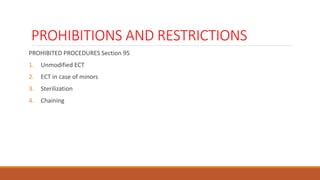 PROHIBITIONS AND RESTRICTIONS
PROHIBITED PROCEDURES Section 95
1. Unmodified ECT
2. ECT in case of minors
3. Sterilization
4. Chaining
 