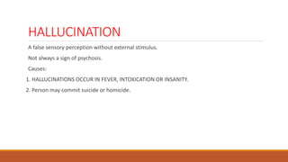 HALLUCINATION
A false sensory perception without external stimulus.
Not always a sign of psychosis.
Causes:
1. HALLUCINATIONS OCCUR IN FEVER, INTOXICATION OR INSANITY.
2. Person may commit suicide or homicide.
 