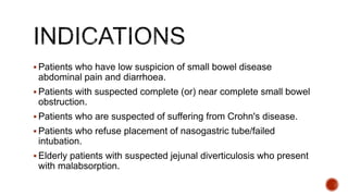  Patients who have low suspicion of small bowel disease
abdominal pain and diarrhoea.
 Patients with suspected complete (or) near complete small bowel
obstruction.
 Patients who are suspected of suffering from Crohn's disease.
 Patients who refuse placement of nasogastric tube/failed
intubation.
 Elderly patients with suspected jejunal diverticulosis who present
with malabsorption.
 