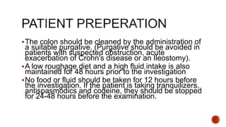 The colon should be cleaned by the administration of
a suitable purgative. (Purgative should be avoided in
patients with suspected obstruction, acute
exacerbation of Crohn's disease or an Ileostomy).
A low roughage diet and a high fluid intake is also
maintained for 48 hours prior to the investigation
No food or fluid should be taken for 12 hours before
the investigation. If the patient is taking tranquilizers,
antispasmodics and codeine, they should be stopped
for 24-48 hours before the examination.
 