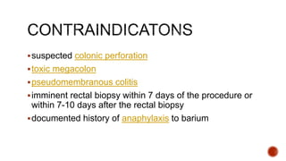 suspected colonic perforation
toxic megacolon
pseudomembranous colitis
imminent rectal biopsy within 7 days of the procedure or
within 7-10 days after the rectal biopsy
documented history of anaphylaxis to barium
 