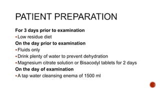 For 3 days prior to examination
Low residue diet
On the day prior to examination
Fluids only
Drink plenty of water to prevent dehydration
Magnesium citrate solution or Bisacodyl tablets for 2 days
On the day of examination
A tap water cleansing enema of 1500 ml
 