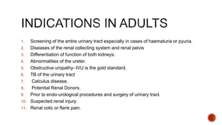 1. Screening of the entire urinary tract especially in cases of haematuria or pyuria.
2. Diseases of the renal collecting system and renal pelvis
3. Differentiation of function of both kidneys.
4. Abnormalities of the ureter.
5. Obstructive uropathy- IVU is the gold standard.
6. TB of the urinary tract
7. Calculus disease.
8. Potential Renal Donors.
9. Prior to endo-urological procedures and surgery of urinary tract.
10. Suspected renal injury.
11. Renal colic or flank pain.
 