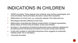 1. VATER anomalies: These patients have vertebral, anal, tracheo oesophageal, and
renal anomalies. Renal anomalies are seen in about 90% of patients.
2. Malformation of urinary tract, e.g., polycystic disease, PUJ obstruction etc.
3. Neurological disorders affecting urinary tract.
4. Malformation of genitalia like bilateral cryptorchidism, III degree hypospadias,
family history of urinary tract anomalies, urinary tract infection.
5. Enuresis in the presence of bacteriuria,abnormal urinary sediment, adolescents,
diurnal/nocturnal incontinence and history of recurrent urinary tract infection.
6. In girls with constant or intermittent dampness which suggests an ectopically
inserted ureter, IVU is mandatory.
7. Anorectal anomalies.
 