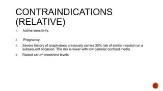 1. Iodine sensitivity.
2. Pregnancy.
3. Severe history of anaphylaxis previously carries 30% risk of similar reaction on a
subsequent occasion. The risk is lower with low osmolar contrast media.
4. Raised serum creatinine levels
 