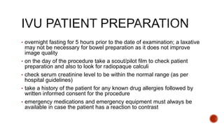 • overnight fasting for 5 hours prior to the date of examination; a laxative
may not be necessary for bowel preparation as it does not improve
image quality
• on the day of the procedure take a scout/pilot film to check patient
preparation and also to look for radiopaque calculi
• check serum creatinine level to be within the normal range (as per
hospital guidelines)
• take a history of the patient for any known drug allergies followed by
written informed consent for the procedure
• emergency medications and emergency equipment must always be
available in case the patient has a reaction to contrast
 