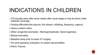 1.UTI-Usually done after some weeks after acute stage or may be done under
antibiotic coverage.
2.Voiding difficulties like dysuria, thin stream, dribbling, frequency, urgency.
3.Vesico ureteric reflux.
4.Other congenital anomalies : Meningomyelocele, Sacral agenesis,
5.Rectal anomalies.
6.Baseline study prior to lower UT surgery.
7.For post operative evaluation of ureteric abnormalities.
8.Pelvic Trauma.
 