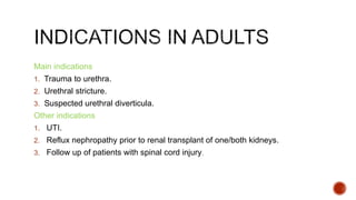 Main indications
1. Trauma to urethra.
2. Urethral stricture.
3. Suspected urethral diverticula.
Other indications
1. UTI.
2. Reflux nephropathy prior to renal transplant of one/both kidneys.
3. Follow up of patients with spinal cord injury.
 
