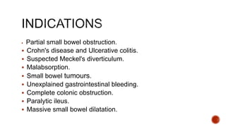  Partial small bowel obstruction.
 Crohn's disease and Ulcerative colitis.
 Suspected Meckel's diverticulum.
 Malabsorption.
 Small bowel tumours.
 Unexplained gastrointestinal bleeding.
 Complete colonic obstruction.
 Paralytic ileus.
 Massive small bowel dilatation.
 
