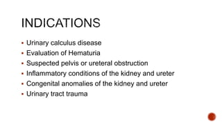  Urinary calculus disease
 Evaluation of Hematuria
 Suspected pelvis or ureteral obstruction
 Inflammatory conditions of the kidney and ureter
 Congenital anomalies of the kidney and ureter
 Urinary tract trauma
 