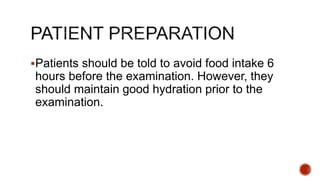 Patients should be told to avoid food intake 6
hours before the examination. However, they
should maintain good hydration prior to the
examination.
 