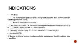 1. Infertility:
• To demonstrate patency of the fallopian tubes and their communication
with the peritoneal cavity.
• Prior to artificial insemination.
2. Recurrent abortions: To demonstrate congenital abnormalities of the uterus
or incompetence of the internal os of the uterus.
3. Following tubal surgery: To monitor the effect of tubal surgery.
4. Migrated IUCD.
5. Uterine and tubal lesions like tuberculosis, submucous fibroids, polyps, and
synechiae.
 