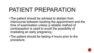 The patient should be advised to abstain from
intercourse between booking the appointment and the
time of examination unless a reliable method of
contraception is used to avoid the possibility of
irradiating an early pregnancy.
The patient should be fasting 4 hours prior to the
procedure.
 