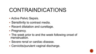  Active Pelvic Sepsis.
 Sensitivity to contrast media.
 Recent dilatation and curettage.
 Pregnancy.
 The week prior to and the week following onset of
menstruation.
 Severe renal or cardiac disease.
 Cervicitis/purulent vaginal discharge.
 