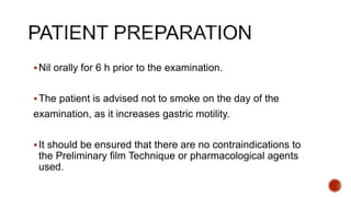 Nil orally for 6 h prior to the examination.
The patient is advised not to smoke on the day of the
examination, as it increases gastric motility.
It should be ensured that there are no contraindications to
the Preliminary film Technique or pharmacological agents
used.
 